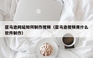 扬州亚马逊网站如何制作视频（亚马逊视频用什么软件制作）